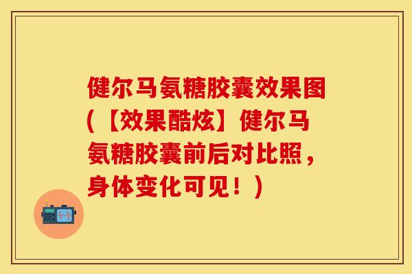 健尔马氨糖胶囊效果图(【效果酷炫】健尔马氨糖胶囊前后对比照，身体变化可见！)