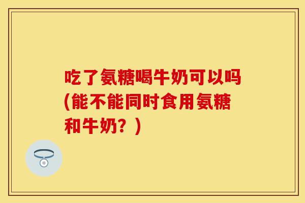 吃了氨糖喝牛奶可以吗(能不能同时食用氨糖和牛奶？)