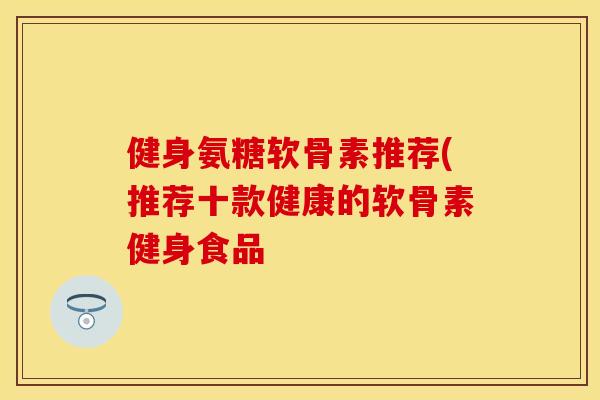 健身氨糖软骨素推荐(推荐十款健康的软骨素健身食品