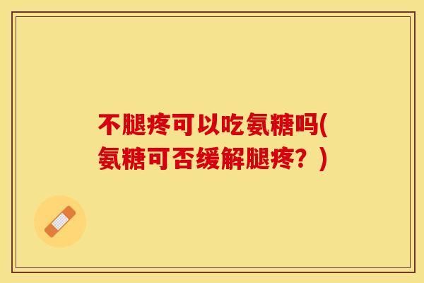 不腿疼可以吃氨糖吗(氨糖可否缓解腿疼？)