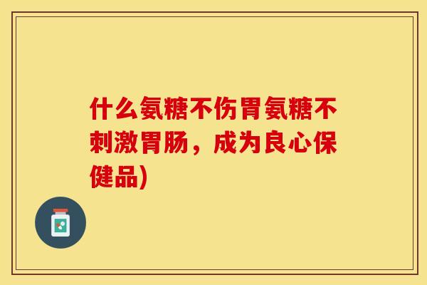 什么氨糖不伤胃氨糖不刺激胃肠，成为良心保健品)