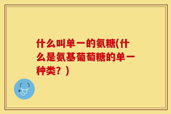 什么叫单一的氨糖(什么是氨基葡萄糖的单一种类？)