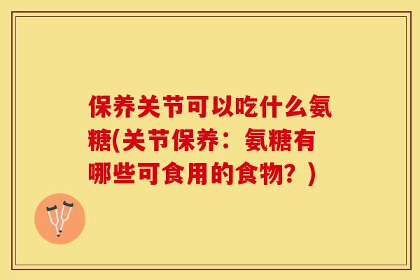 保养关节可以吃什么氨糖(关节保养：氨糖有哪些可食用的食物？)