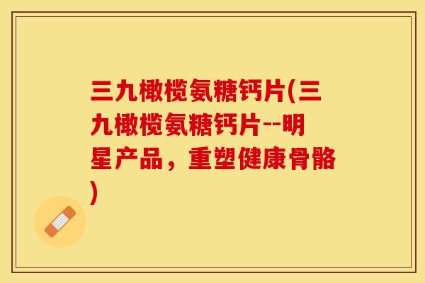 三九橄榄氨糖钙片(三九橄榄氨糖钙片--明星产品，重塑健康骨骼)