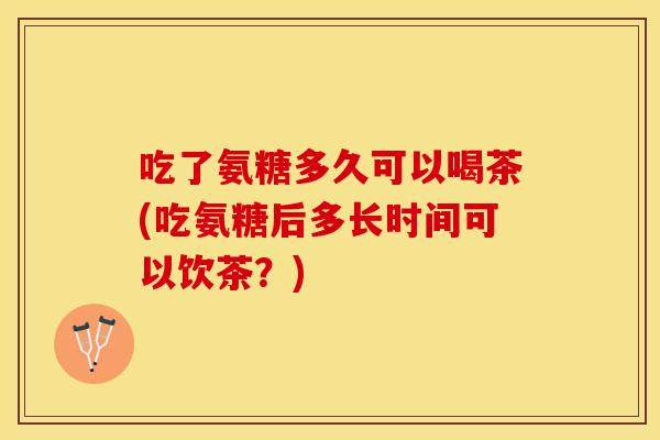 吃了氨糖多久可以喝茶(吃氨糖后多长时间可以饮茶？)