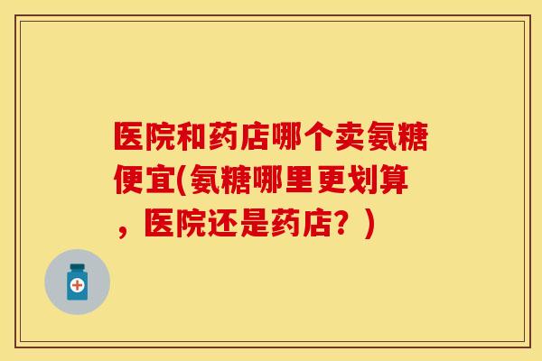 医院和药店哪个卖氨糖便宜(氨糖哪里更划算，医院还是药店？)