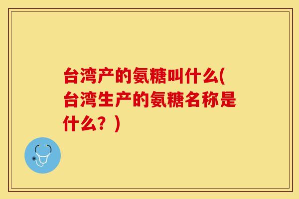 台湾产的氨糖叫什么(台湾生产的氨糖名称是什么？)