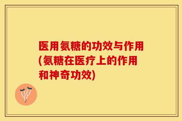 医用氨糖的功效与作用(氨糖在医疗上的作用和神奇功效)