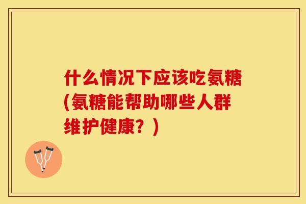 什么情况下应该吃氨糖(氨糖能帮助哪些人群维护健康？)