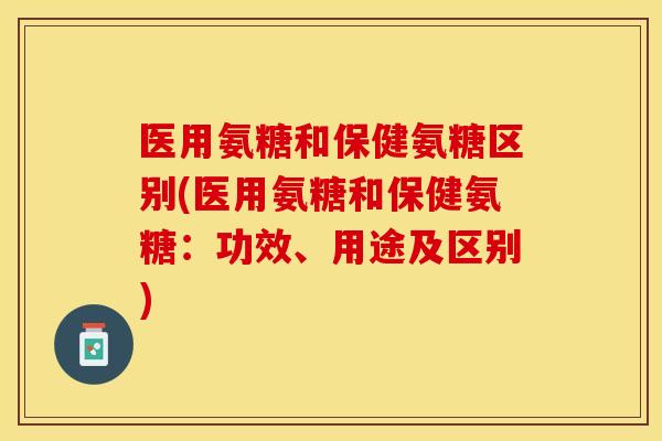 医用氨糖和保健氨糖区别(医用氨糖和保健氨糖：功效、用途及区别)