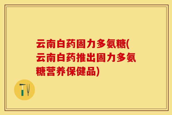 云南白药固力多氨糖(云南白药推出固力多氨糖营养保健品)