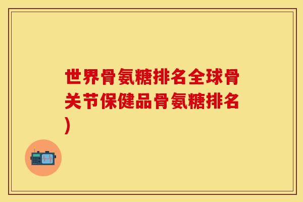 世界骨氨糖排名全球骨关节保健品骨氨糖排名)-第1张图片-关节保镖