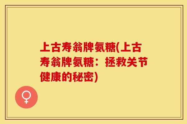 上古寿翁牌氨糖(上古寿翁牌氨糖：拯救关节健康的秘密)