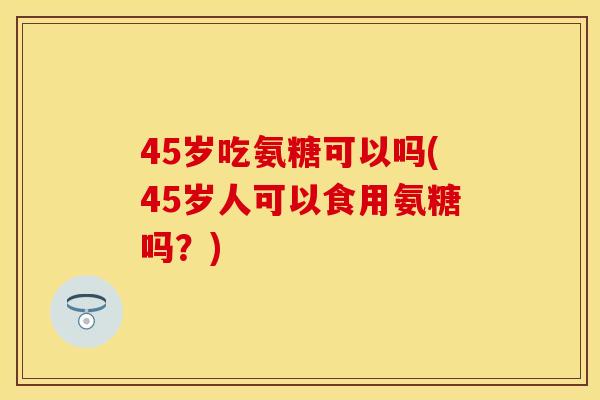 45岁吃氨糖可以吗(45岁人可以食用氨糖吗？)
