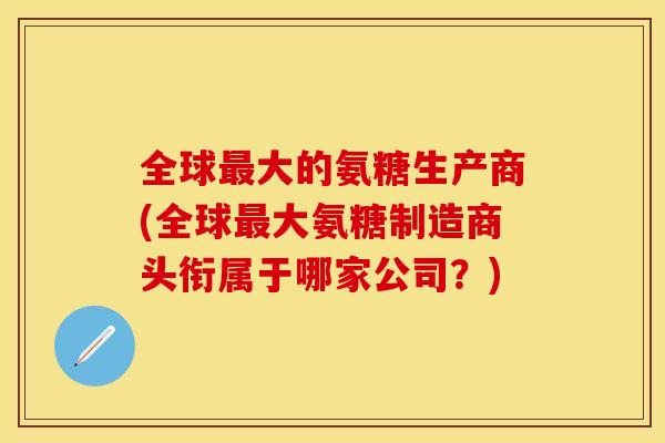 全球最大的氨糖生产商(全球最大氨糖制造商头衔属于哪家公司？)