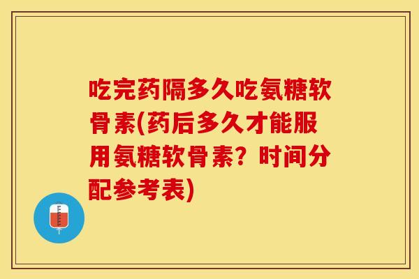 吃完药隔多久吃氨糖软骨素(药后多久才能服用氨糖软骨素？时间分配参考表)