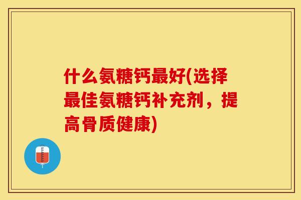 什么氨糖钙最好(选择最佳氨糖钙补充剂，提高骨质健康)