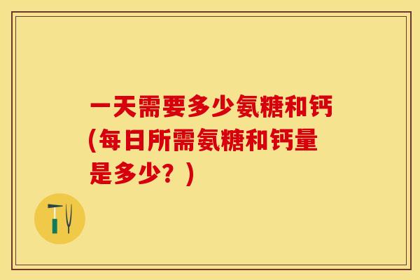 一天需要多少氨糖和钙(每日所需氨糖和钙量是多少？)-第1张图片-关节保镖