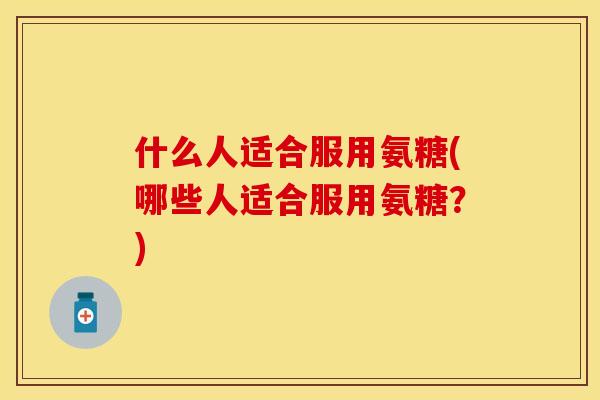什么人适合服用氨糖(哪些人适合服用氨糖？)