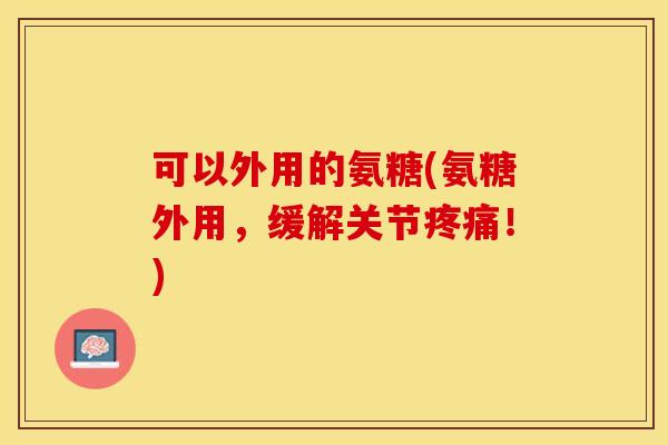 可以外用的氨糖(氨糖外用，缓解关节疼痛！)