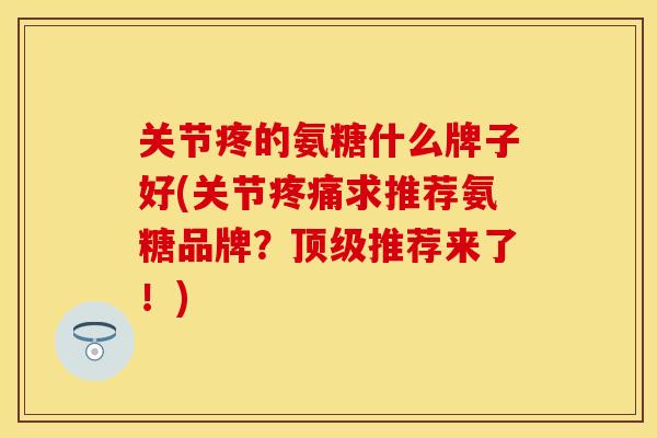 关节疼的氨糖什么牌子好(关节疼痛求推荐氨糖品牌？顶级推荐来了！)