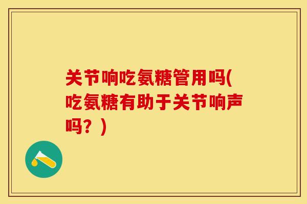 关节响吃氨糖管用吗(吃氨糖有助于关节响声吗？)