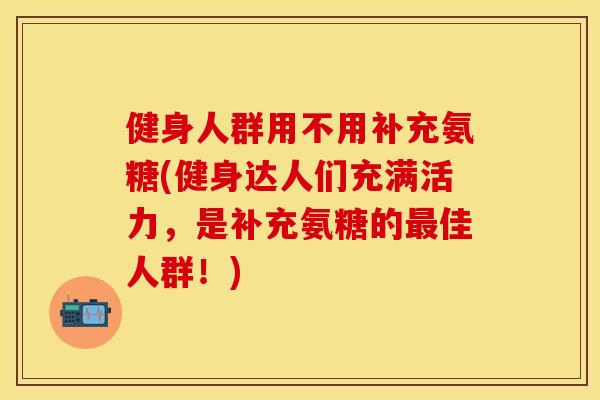 健身人群用不用补充氨糖(健身达人们充满活力，是补充氨糖的最佳人群！)