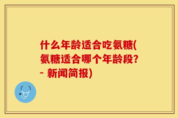 什么年龄适合吃氨糖(氨糖适合哪个年龄段？- 新闻简报)