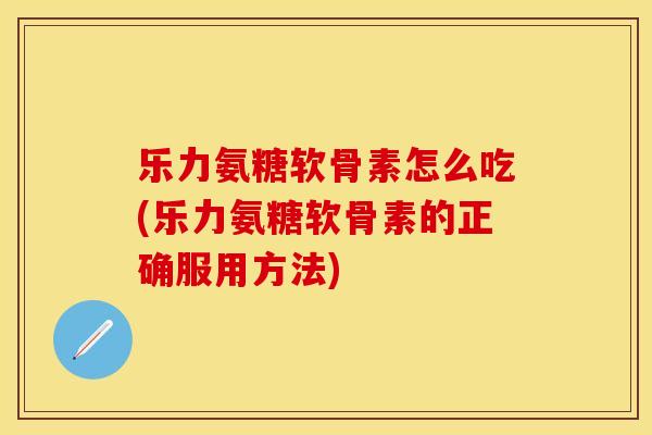 乐力氨糖软骨素怎么吃(乐力氨糖软骨素的正确服用方法)