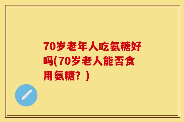 70岁老年人吃氨糖好吗(70岁老人能否食用氨糖？)