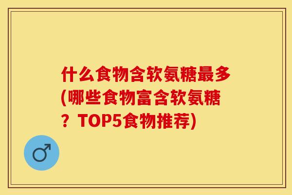 什么食物含软氨糖最多(哪些食物富含软氨糖？TOP5食物推荐)