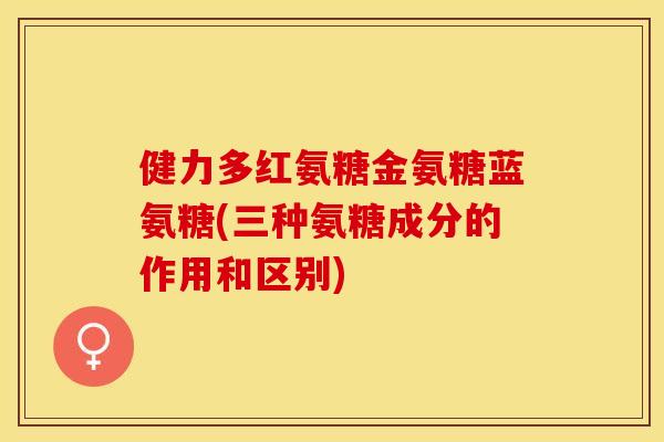 健力多红氨糖金氨糖蓝氨糖(三种氨糖成分的作用和区别)