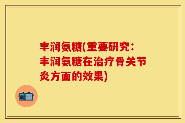 丰润氨糖(重要研究：丰润氨糖在治疗骨关节炎方面的效果)-第1张图片-关节保镖