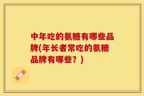 中年吃的氨糖有哪些品牌(年长者常吃的氨糖品牌有哪些？)