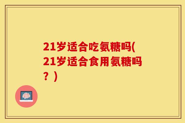 21岁适合吃氨糖吗(21岁适合食用氨糖吗？)