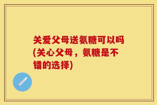 关爱父母送氨糖可以吗(关心父母，氨糖是不错的选择)