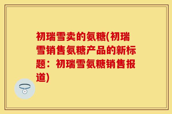 初瑞雪卖的氨糖(初瑞雪销售氨糖产品的新标题：初瑞雪氨糖销售报道)