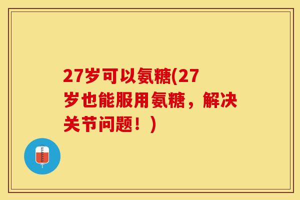 27岁可以氨糖(27岁也能服用氨糖，解决关节问题！)