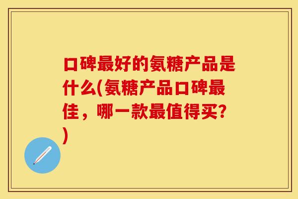 口碑最好的氨糖产品是什么(氨糖产品口碑最佳，哪一款最值得买？)
