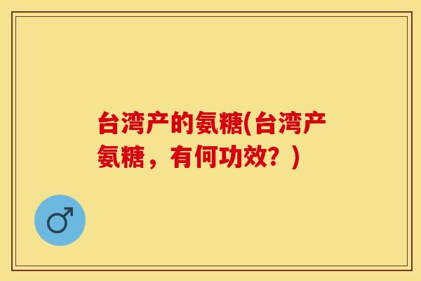 台湾产的氨糖(台湾产氨糖，有何功效？)