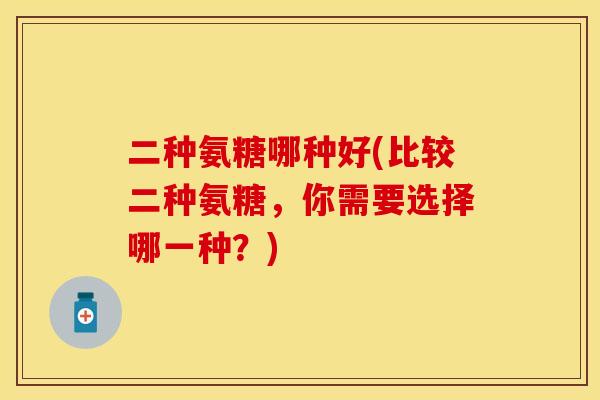 二种氨糖哪种好(比较二种氨糖，你需要选择哪一种？)