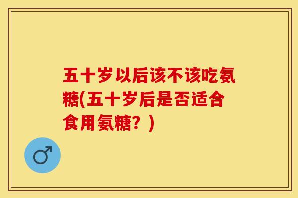 五十岁以后该不该吃氨糖(五十岁后是否适合食用氨糖？)