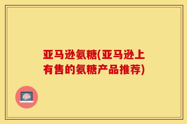 亚马逊氨糖(亚马逊上有售的氨糖产品推荐)