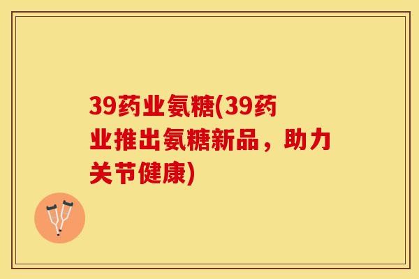 39药业氨糖(39药业推出氨糖新品，助力关节健康)