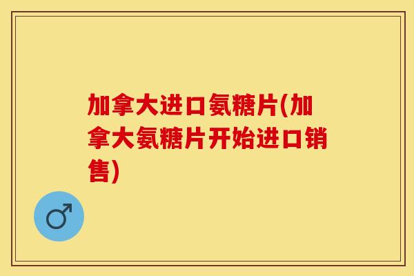 加拿大进口氨糖片(加拿大氨糖片开始进口销售)