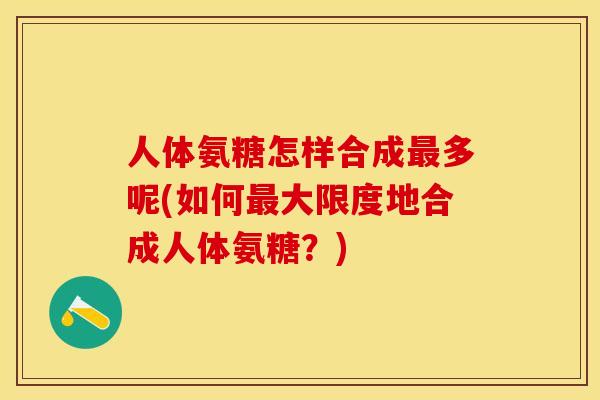 人体氨糖怎样合成最多呢(如何最大限度地合成人体氨糖？)