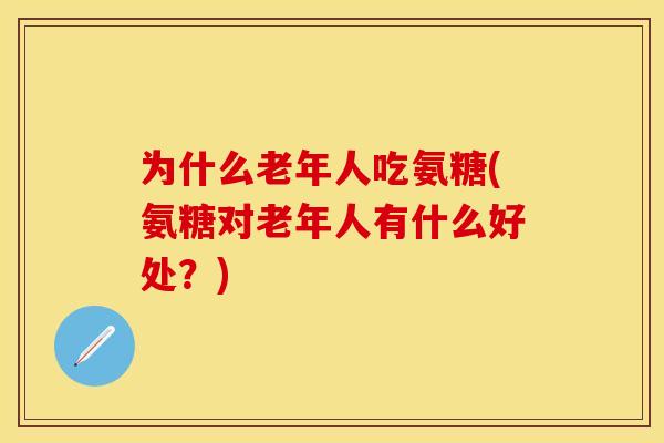 为什么老年人吃氨糖(氨糖对老年人有什么好处？)
