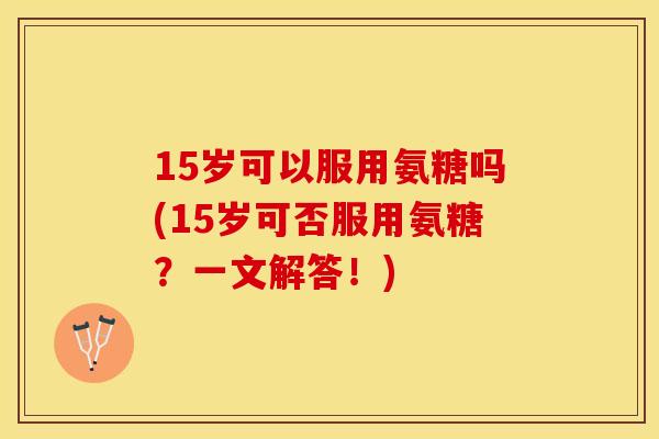 15岁可以服用氨糖吗(15岁可否服用氨糖？一文解答！)