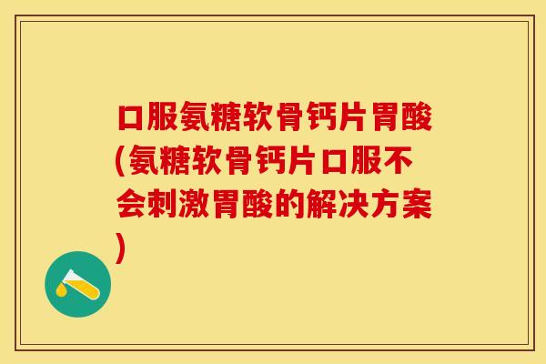 口服氨糖软骨钙片胃酸(氨糖软骨钙片口服不会刺激胃酸的解决方案)