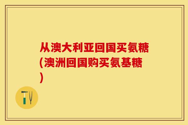 从澳大利亚回国买氨糖(澳洲回国购买氨基糖)